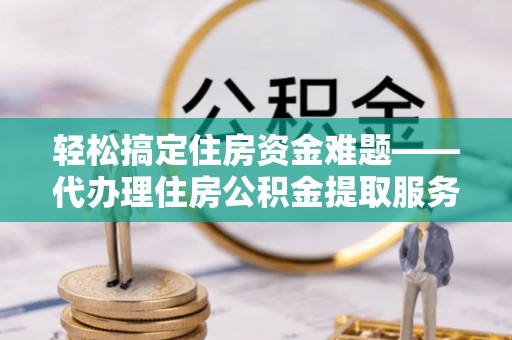 长垣轻松搞定住房资金难题——代办理住房公积金提取服务全解析