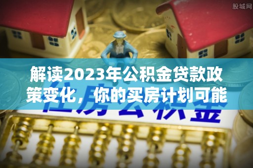 长垣解读2023年公积金贷款政策变化，你的买房计划可能需要重新规划