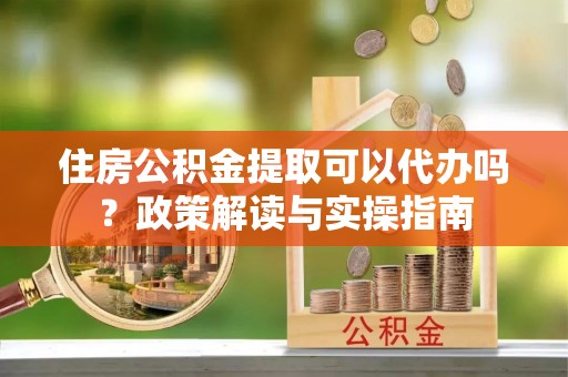 长垣住房公积金提取可以代办吗？政策解读与实操指南