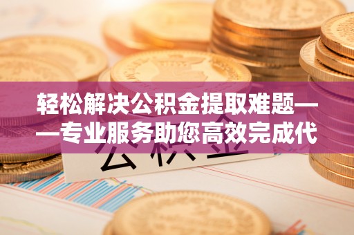 长垣轻松解决公积金提取难题——专业服务助您高效完成代办公积金提取