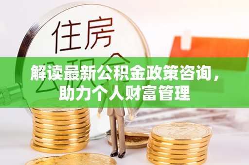 长垣解读最新公积金政策咨询，助力个人财富管理