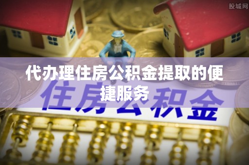 长垣代办理住房公积金提取的便捷服务