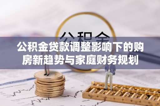 长垣公积金贷款调整影响下的购房新趋势与家庭财务规划
