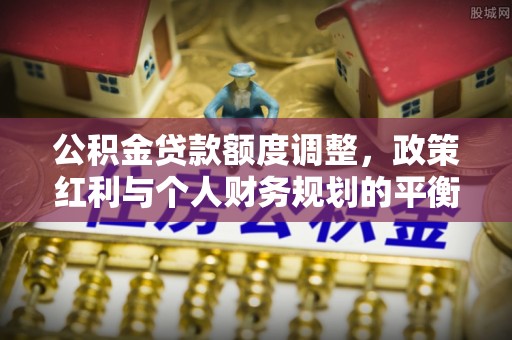 长垣公积金贷款额度调整，政策红利与个人财务规划的平衡之道