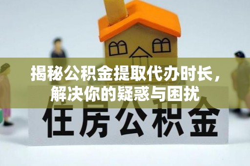 长垣揭秘公积金提取代办时长，解决你的疑惑与困扰