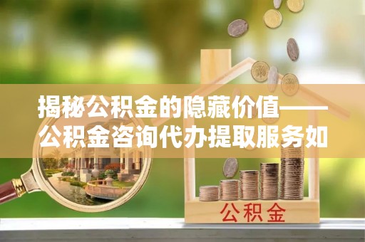 长垣揭秘公积金的隐藏价值——公积金咨询代办提取服务如何助您财富增值