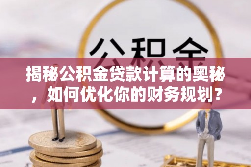 长垣揭秘公积金贷款计算的奥秘，如何优化你的财务规划？