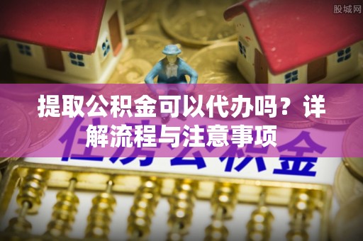 长垣提取公积金可以代办吗？详解流程与注意事项
