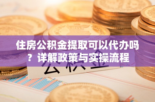 长垣住房公积金提取可以代办吗？详解政策与实操流程