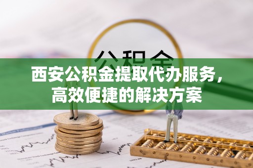 长垣西安公积金提取代办服务，高效便捷的解决方案