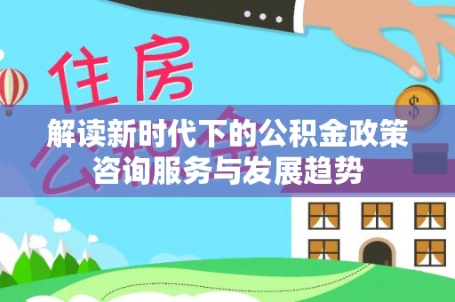 长垣解读新时代下的公积金政策咨询服务与发展趋势