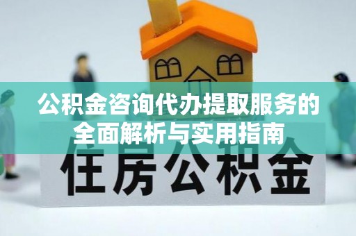 长垣公积金咨询代办提取服务的全面解析与实用指南