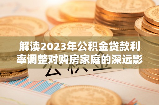 长垣解读2023年公积金贷款利率调整对购房家庭的深远影响