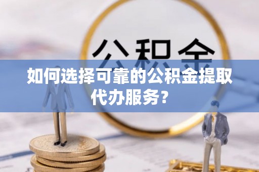 长垣如何选择可靠的公积金提取代办服务？