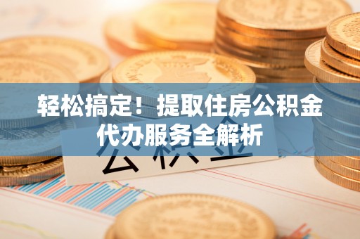 长垣轻松搞定！提取住房公积金代办服务全解析