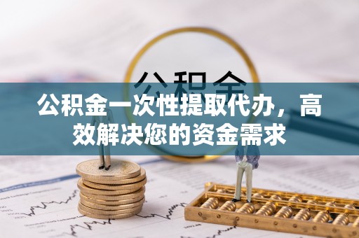 长垣公积金一次性提取代办，高效解决您的资金需求