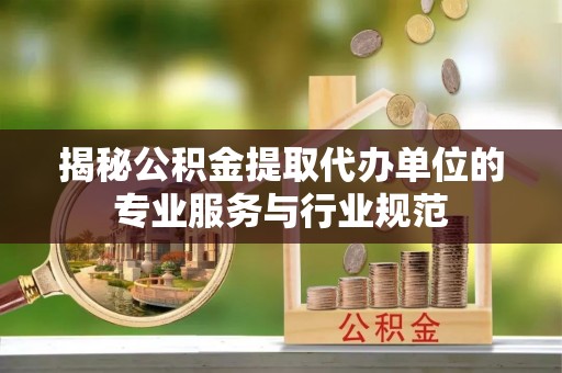 长垣揭秘公积金提取代办单位的专业服务与行业规范