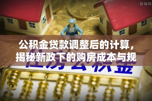 长垣公积金贷款调整后的计算，揭秘新政下的购房成本与规划