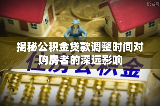 长垣揭秘公积金贷款调整时间对购房者的深远影响