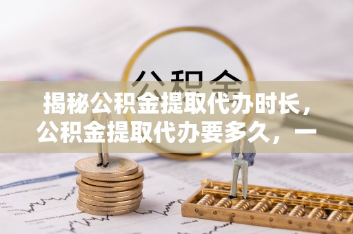 长垣揭秘公积金提取代办时长，公积金提取代办要多久，一文读懂全流程