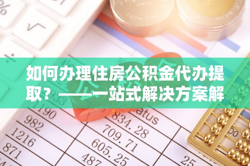 长垣如何办理住房公积金代办提取？——一站式解决方案解析