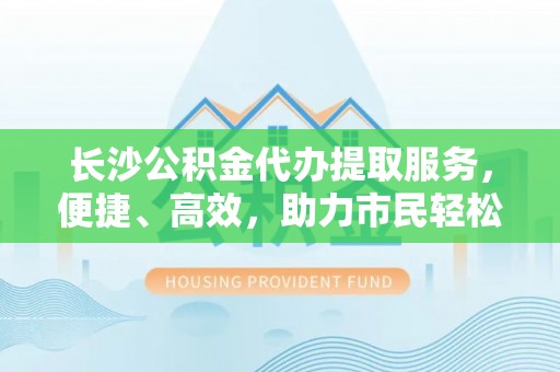 长垣长沙公积金代办提取服务，便捷、高效，助力市民轻松管理资金