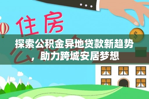 长垣探索公积金异地贷款新趋势，助力跨城安居梦想