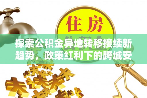 长垣探索公积金异地转移接续新趋势，政策红利下的跨城安居梦想