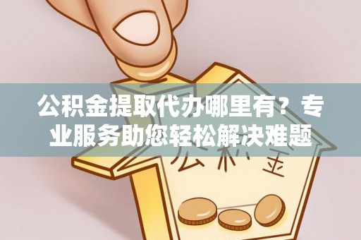 长垣公积金提取代办哪里有？专业服务助您轻松解决难题