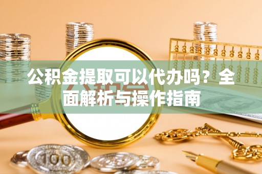 长垣公积金提取可以代办吗？全面解析与操作指南
