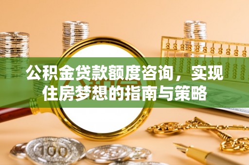 长垣公积金贷款额度咨询，实现住房梦想的指南与策略
