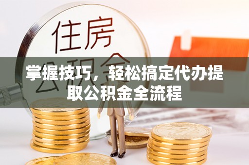 长垣掌握技巧，轻松搞定代办提取公积金全流程