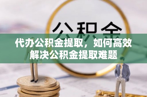 长垣代办公积金提取，如何高效解决公积金提取难题