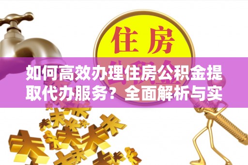 长垣如何高效办理住房公积金提取代办服务？全面解析与实用指南