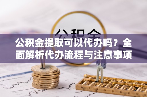 长垣公积金提取可以代办吗？全面解析代办流程与注意事项