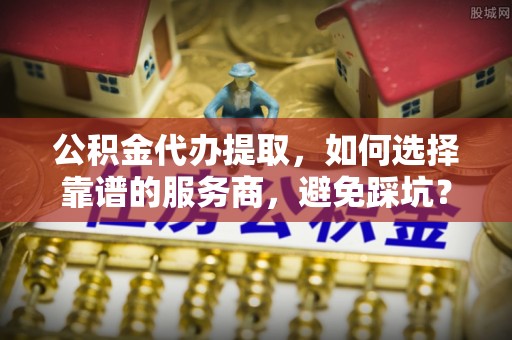 长垣公积金代办提取，如何选择靠谱的服务商，避免踩坑？